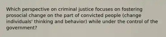 Which perspective on criminal justice focuses on fostering prosocial change on the part of convicted people (change individuals' thinking and behavior) while under the control of the government?