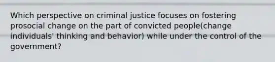 Which perspective on criminal justice focuses on fostering prosocial change on the part of convicted people(change individuals' thinking and behavior) while under the control of the government?