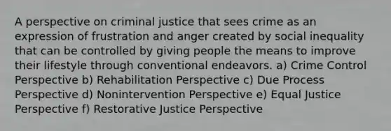 A perspective on criminal justice that sees crime as an expression of frustration and anger created by social inequality that can be controlled by giving people the means to improve their lifestyle through conventional endeavors. a) Crime Control Perspective b) Rehabilitation Perspective c) Due Process Perspective d) Nonintervention Perspective e) Equal Justice Perspective f) Restorative Justice Perspective