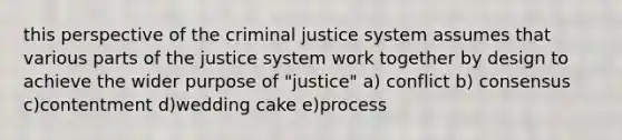 this perspective of the criminal justice system assumes that various parts of the justice system work together by design to achieve the wider purpose of "justice" a) conflict b) consensus c)contentment d)wedding cake e)process