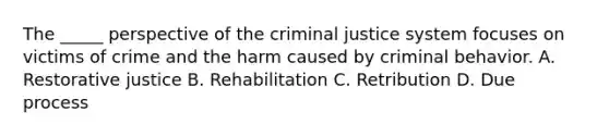 The _____ perspective of the criminal justice system focuses on victims of crime and the harm caused by criminal behavior. A. Restorative justice B. Rehabilitation C. Retribution D. Due process