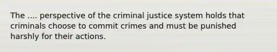 The .... perspective of the criminal justice system holds that criminals choose to commit crimes and must be punished harshly for their actions.