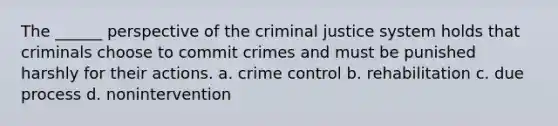 The ______ perspective of the criminal justice system holds that criminals choose to commit crimes and must be punished harshly for their actions. a. crime control b. rehabilitation c. due process d. nonintervention