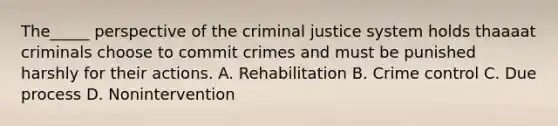 The_____ perspective of the criminal justice system holds thaaaat criminals choose to commit crimes and must be punished harshly for their actions. A. Rehabilitation B. Crime control C. Due process D. Nonintervention