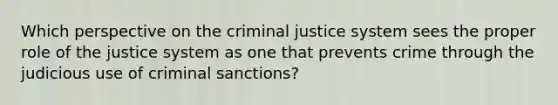 Which perspective on the criminal justice system sees the proper role of the justice system as one that prevents crime through the judicious use of criminal sanctions?