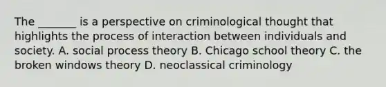 The _______ is a perspective on criminological thought that highlights the process of interaction between individuals and society. A. social process theory B. Chicago school theory C. the broken windows theory D. neoclassical criminology