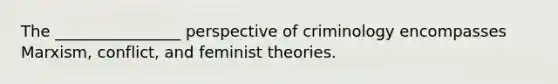 The ________________ perspective of criminology encompasses Marxism, conflict, and feminist theories.