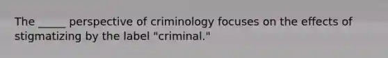 The _____ perspective of criminology focuses on the effects of stigmatizing by the label "criminal."