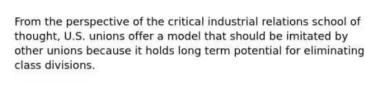 From the perspective of the critical industrial relations school of thought, U.S. unions offer a model that should be imitated by other unions because it holds long term potential for eliminating class divisions.