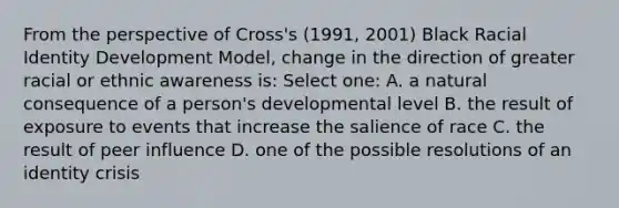 From the perspective of Cross's (1991, 2001) Black Racial Identity Development Model, change in the direction of greater racial or ethnic awareness is: Select one: A. a natural consequence of a person's developmental level B. the result of exposure to events that increase the salience of race C. the result of peer influence D. one of the possible resolutions of an identity crisis