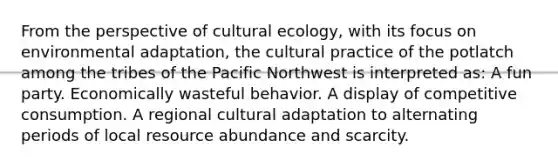 From the perspective of cultural ecology, with its focus on environmental adaptation, the cultural practice of the potlatch among the tribes of the Pacific Northwest is interpreted as: A fun party. Economically wasteful behavior. A display of competitive consumption. A regional cultural adaptation to alternating periods of local resource abundance and scarcity.