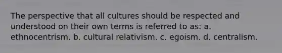 The perspective that all cultures should be respected and understood on their own terms is referred to as: a. ethnocentrism. b. cultural relativism. c. egoism. d. centralism.