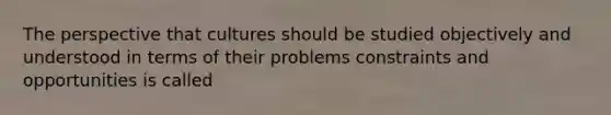 The perspective that cultures should be studied objectively and understood in terms of their problems constraints and opportunities is called