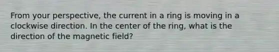 From your perspective, the current in a ring is moving in a clockwise direction. In the center of the ring, what is the direction of the magnetic field?