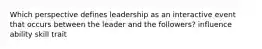 Which perspective defines leadership as an interactive event that occurs between the leader and the followers? influence ability skill trait