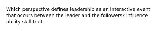 Which perspective defines leadership as an interactive event that occurs between the leader and the followers? influence ability skill trait