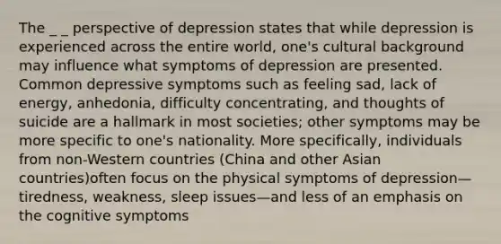 The _ _ perspective of depression states that while depression is experienced across the entire world, one's cultural background may influence what symptoms of depression are presented. Common depressive symptoms such as feeling sad, lack of energy, anhedonia, difficulty concentrating, and thoughts of suicide are a hallmark in most societies; other symptoms may be more specific to one's nationality. More specifically, individuals from non-Western countries (China and other Asian countries)often focus on the physical symptoms of depression—tiredness, weakness, sleep issues—and less of an emphasis on the cognitive symptoms