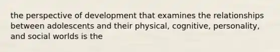 the perspective of development that examines the relationships between adolescents and their physical, cognitive, personality, and social worlds is the