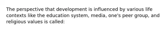 The perspective that development is influenced by various life contexts like the education system, media, one's peer group, and religious values is called: