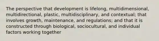 The perspective that development is lifelong, multidimensional, multidirectional, plastic, multidisciplinary, and contextual; that involves growth, maintenance, and regulations; and that it is constructed through biological, sociocultural, and individual factors working together