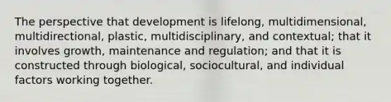 The perspective that development is lifelong, multidimensional, multidirectional, plastic, multidisciplinary, and contextual; that it involves growth, maintenance and regulation; and that it is constructed through biological, sociocultural, and individual factors working together.