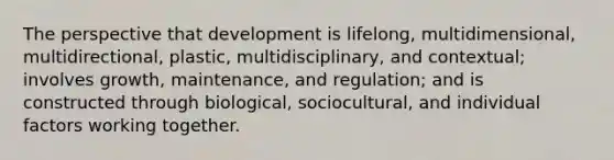 The perspective that development is lifelong, multidimensional, multidirectional, plastic, multidisciplinary, and contextual; involves growth, maintenance, and regulation; and is constructed through biological, sociocultural, and individual factors working together.