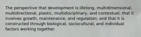 The perspective that development is lifelong, multidimensional, multidirectional, plastic, multidisciplinary, and contextual; that it involves growth, maintenance, and regulation; and that it is constructed through biological, sociocultural, and individual factors working together.