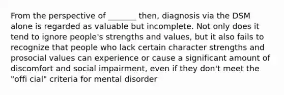 From the perspective of _______ then, diagnosis via the DSM alone is regarded as valuable but incomplete. Not only does it tend to ignore people's strengths and values, but it also fails to recognize that people who lack certain character strengths and prosocial values can experience or cause a significant amount of discomfort and social impairment, even if they don't meet the "offi cial" criteria for mental disorder