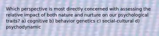 Which perspective is most directly concerned with assessing the relative impact of both nature and nurture on our psychological traits? a) cognitive b) behavior genetics c) social-cultural d) psychodynamic