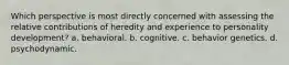 Which perspective is most directly concerned with assessing the relative contributions of heredity and experience to personality development? a. behavioral. b. cognitive. c. behavior genetics. d. psychodynamic.