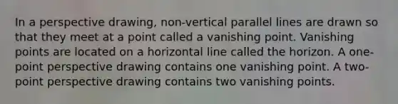 In a perspective drawing, non-vertical parallel lines are drawn so that they meet at a point called a vanishing point. Vanishing points are located on a horizontal line called the horizon. A one-point perspective drawing contains one vanishing point. A two-point perspective drawing contains two vanishing points.