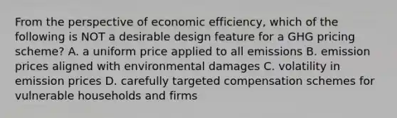 From the perspective of economic efficiency, which of the following is NOT a desirable design feature for a GHG pricing scheme? A. a uniform price applied to all emissions B. emission prices aligned with environmental damages C. volatility in emission prices D. carefully targeted compensation schemes for vulnerable households and firms