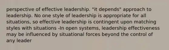 perspective of effective leadership. "it depends" approach to leadership. No one style of leadership is appropriate for all situations, so effective leadership is contingent upon matching styles with situations -In open systems, leadership effectiveness may be influenced by situational forces beyond the control of any leader