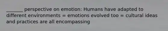 _______ perspective on emotion: Humans have adapted to different environments = emotions evolved too = cultural ideas and practices are all encompassing