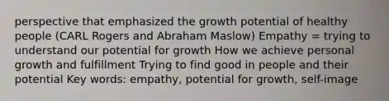 perspective that emphasized the growth potential of healthy people (CARL Rogers and Abraham Maslow) Empathy = trying to understand our potential for growth How we achieve personal growth and fulfillment Trying to find good in people and their potential Key words: empathy, potential for growth, self-image