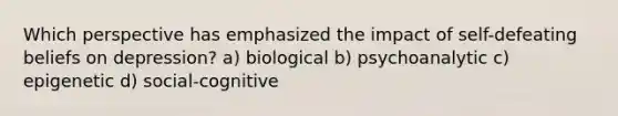 Which perspective has emphasized the impact of self-defeating beliefs on depression? a) biological b) psychoanalytic c) epigenetic d) social-cognitive