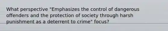 What perspective "Emphasizes the control of dangerous offenders and the protection of society through harsh punishment as a deterrent to crime" focus?