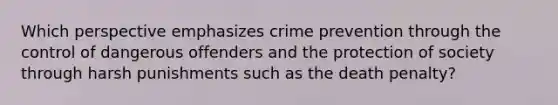 Which perspective emphasizes crime prevention through the control of dangerous offenders and the protection of society through harsh punishments such as the death penalty?