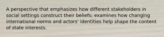 A perspective that emphasizes how different stakeholders in social settings construct their beliefs; examines how changing international norms and actors' identities help shape the content of state interests.