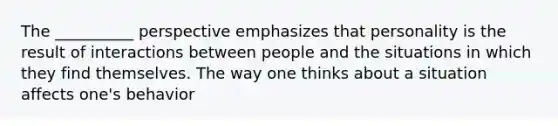 The __________ perspective emphasizes that personality is the result of interactions between people and the situations in which they find themselves. The way one thinks about a situation affects one's behavior