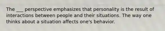 The ___ perspective emphasizes that personality is the result of interactions between people and their situations. The way one thinks about a situation affects one's behavior.