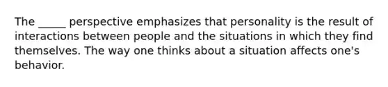 The _____ perspective emphasizes that personality is the result of interactions between people and the situations in which they find themselves. The way one thinks about a situation affects one's behavior.