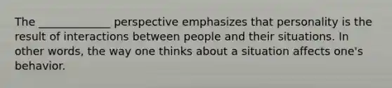 The _____________ perspective emphasizes that personality is the result of interactions between people and their situations. In other words, the way one thinks about a situation affects one's behavior.