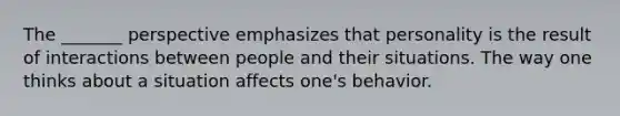 The _______ perspective emphasizes that personality is the result of interactions between people and their situations. The way one thinks about a situation affects one's behavior.