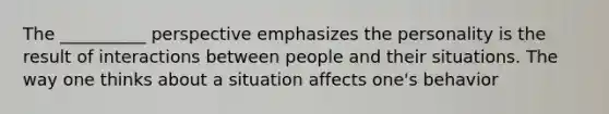 The __________ perspective emphasizes the personality is the result of interactions between people and their situations. The way one thinks about a situation affects one's behavior