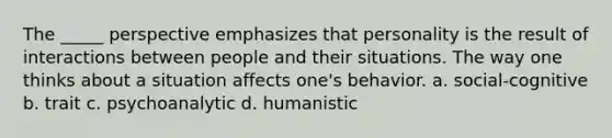 The _____ perspective emphasizes that personality is the result of interactions between people and their situations. The way one thinks about a situation affects one's behavior. a. social-cognitive b. trait c. psychoanalytic d. humanistic