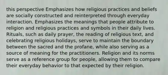 this perspective Emphasizes how religious practices and beliefs are socially constructed and reinterpreted through everyday interaction. Emphasizes the meanings that people attribute to religion and religious practices and symbols in their daily lives. Rituals, such as daily prayer, the reading of religious text, and celebrating religious holidays, serve to maintain the boundary between the sacred and the profane, while also serving as a source of meaning for the practitioners. Religion and its norms serve as a reference group for people, allowing them to compare their everyday behavior to that expected by their religion.