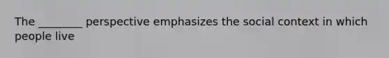 The ________ perspective emphasizes the social context in which people live