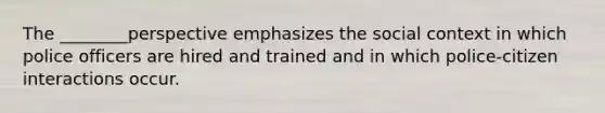 The ________perspective emphasizes the social context in which police officers are hired and trained and in which police-citizen interactions occur.