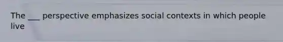 The ___ perspective emphasizes social contexts in which people live